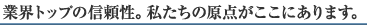 業界トップの信頼性。私たちの原点がここにあります。